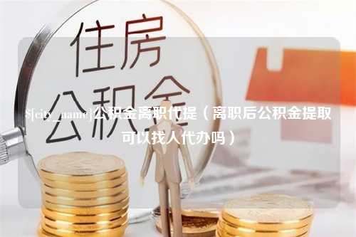 平邑公积金离职代提（离职后公积金提取可以找人代办吗）